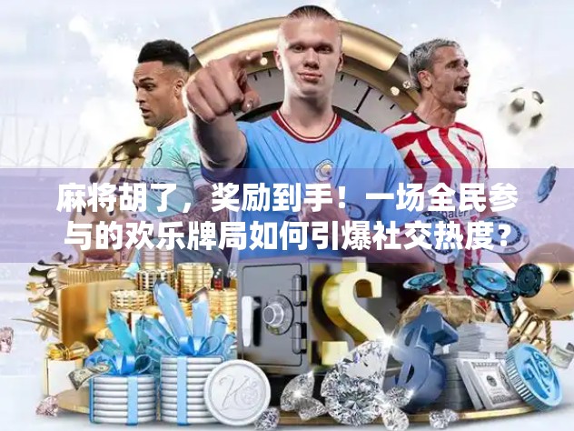 麻将胡了，奖励到手！一场全民参与的欢乐牌局如何引爆社交热度？